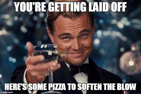This really just happened to me. :[ | YOU'RE GETTING LAID OFF HERE'S SOME PIZZA TO SOFTEN THE BLOW | image tagged in memes,leonardo dicaprio cheers,job,loss,pizza | made w/ Imgflip meme maker