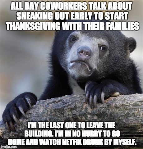 Confession Bear Meme | ALL DAY COWORKERS TALK ABOUT SNEAKING OUT EARLY TO START THANKSGIVING WITH THEIR FAMILIES I'M THE LAST ONE TO LEAVE THE BUILDING. I'M IN NO  | image tagged in memes,confession bear | made w/ Imgflip meme maker