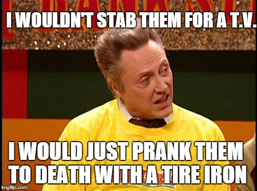walken to death | I WOULD JUST PRANK THEM TO DEATH WITH A TIRE IRON I WOULDN'T STAB THEM FOR A T.V. | image tagged in walken to death | made w/ Imgflip meme maker