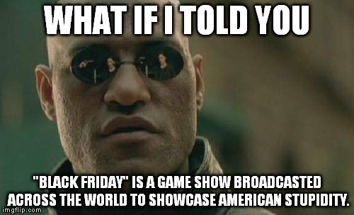 Matrix Morpheus | WHAT IF I TOLD YOU "BLACK FRIDAY" IS A GAME SHOW BROADCASTED ACROSS THE WORLD TO SHOWCASE AMERICAN STUPIDITY. | image tagged in memes,matrix morpheus | made w/ Imgflip meme maker