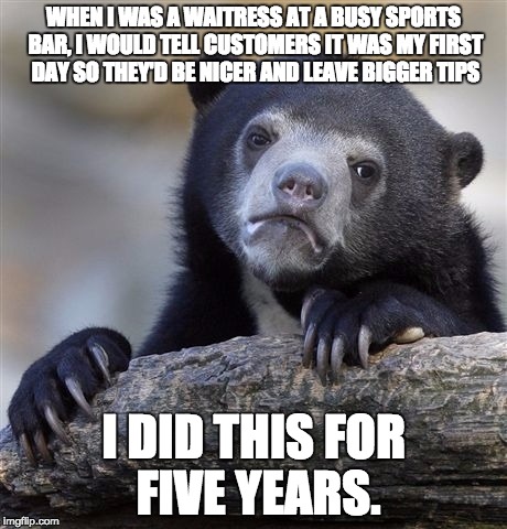 Confession Bear | WHEN I WAS A WAITRESS AT A BUSY SPORTS BAR, I WOULD TELL CUSTOMERS IT WAS MY FIRST DAY SO THEY'D BE NICER AND LEAVE BIGGER TIPS I DID THIS F | image tagged in memes,confession bear,AdviceAnimals | made w/ Imgflip meme maker