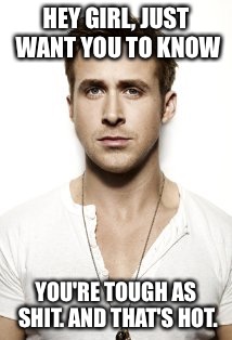 Ryan Gosling | HEY GIRL, JUST WANT YOU TO KNOW YOU'RE TOUGH AS SHIT. AND THAT'S HOT. | image tagged in memes,ryan gosling | made w/ Imgflip meme maker