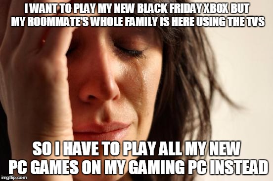 First World Problems Meme | I WANT TO PLAY MY NEW BLACK FRIDAY XBOX BUT MY ROOMMATE'S WHOLE FAMILY IS HERE USING THE TVS SO I HAVE TO PLAY ALL MY NEW PC GAMES ON MY GAM | image tagged in memes,first world problems | made w/ Imgflip meme maker