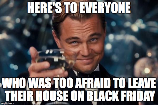 Well done. | HERE'S TO EVERYONE WHO WAS TOO AFRAID TO LEAVE THEIR HOUSE ON BLACK FRIDAY | image tagged in memes,leonardo dicaprio cheers,black friday | made w/ Imgflip meme maker