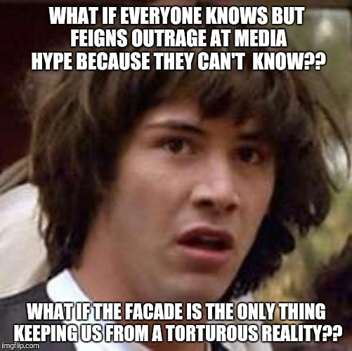 Conspiracy Keanu Meme | WHAT IF EVERYONE KNOWS BUT FEIGNS OUTRAGE AT MEDIA HYPE BECAUSE THEY CAN'T  KNOW?? WHAT IF THE FACADE IS THE ONLY THING KEEPING US FROM A TO | image tagged in memes,conspiracy keanu | made w/ Imgflip meme maker
