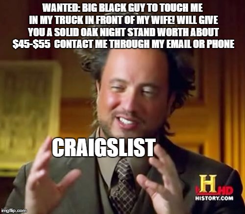 Ancient Aliens Meme | WANTED: BIG BLACK GUY TO TOUCH ME IN MY TRUCK IN FRONT OF MY WIFE! WILL GIVE YOU A SOLID OAK NIGHT STAND WORTH ABOUT $45-$55 
CONTACT ME THR | image tagged in memes,ancient aliens | made w/ Imgflip meme maker