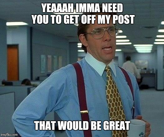 That Would Be Great Meme | YEAAAH
IMMA NEED YOU TO GET OFF MY POST THAT WOULD BE GREAT | image tagged in memes,that would be great | made w/ Imgflip meme maker