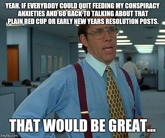 That Would Be Great Meme | YEAH. IF EVERYBODY COULD QUIT FEEDING MY CONSPIRACY ANXIETIES AND GO BACK TO TALKING ABOUT THAT PLAIN RED CUP OR EARLY NEW YEARS RESOLUTION  | image tagged in memes,that would be great | made w/ Imgflip meme maker
