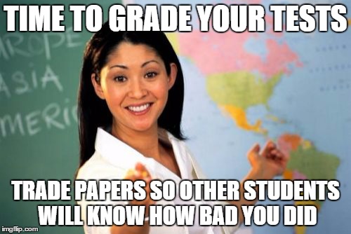 Unhelpful High School Teacher | TIME TO GRADE YOUR TESTS TRADE PAPERS SO OTHER STUDENTS WILL KNOW HOW BAD YOU DID | image tagged in memes,unhelpful high school teacher | made w/ Imgflip meme maker