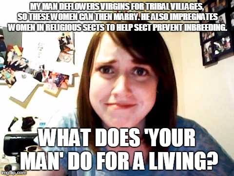 Overly Attached Girlfriend touched | MY MAN DEFLOWERS VIRGINS FOR TRIBAL VILLAGES, SO THESE WOMEN CAN THEN MARRY. HE ALSO IMPREGNATES WOMEN IN RELIGIOUS SECTS TO HELP SECT PREVE | image tagged in overly attached girlfriend touched | made w/ Imgflip meme maker