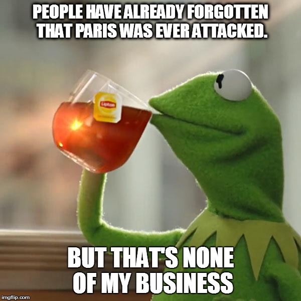 Do you remember that Paris was attacked at all? | PEOPLE HAVE ALREADY FORGOTTEN THAT PARIS WAS EVER ATTACKED. BUT THAT'S NONE OF MY BUSINESS | image tagged in memes,but thats none of my business,kermit the frog | made w/ Imgflip meme maker