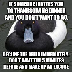 Angry Advice Mallard | IF SOMEONE INVITES YOU TO THANKSGIVING DINNER AND YOU DON'T WANT TO GO, DECLINE THE OFFER IMMEDIATELY. DON'T WAIT TILL 5 MINUTES BEFORE AND  | image tagged in angry advice mallard,AdviceAnimals | made w/ Imgflip meme maker