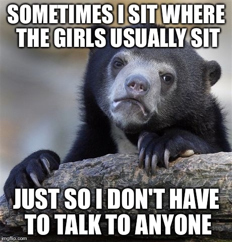Girls never talk to me...so I use it to my advantage. | SOMETIMES I SIT WHERE THE GIRLS USUALLY SIT JUST SO I DON'T HAVE TO TALK TO ANYONE | image tagged in memes,confession bear | made w/ Imgflip meme maker