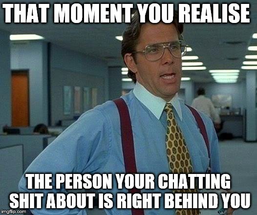 That Would Be Great Meme | THAT MOMENT YOU REALISE THE PERSON YOUR CHATTING SHIT ABOUT IS RIGHT BEHIND YOU | image tagged in memes,that would be great | made w/ Imgflip meme maker