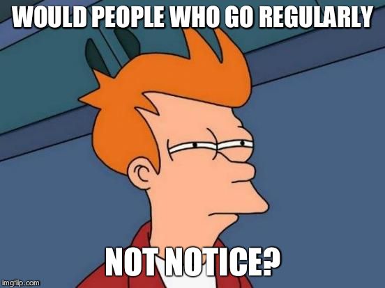 Futurama Fry Meme | WOULD PEOPLE WHO GO REGULARLY NOT NOTICE? | image tagged in memes,futurama fry | made w/ Imgflip meme maker