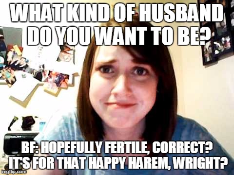 Overly Attached Girlfriend touched | WHAT KIND OF HUSBAND DO YOU WANT TO BE? BF: HOPEFULLY FERTILE, CORRECT? IT'S FOR THAT HAPPY HAREM, WRIGHT? | image tagged in overly attached girlfriend touched | made w/ Imgflip meme maker
