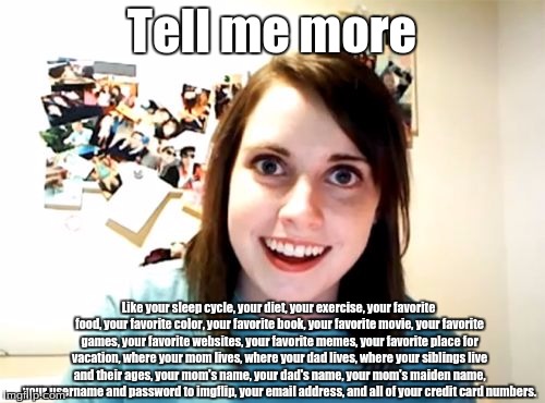 Tell me more Like your sleep cycle, your diet, your exercise, your favorite food, your favorite color, your favorite book, your favorite mov | image tagged in memes,overly attached girlfriend | made w/ Imgflip meme maker