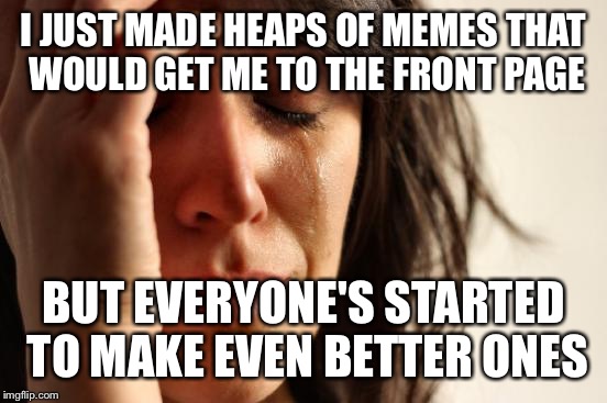 First World Problems | I JUST MADE HEAPS OF MEMES THAT WOULD GET ME TO THE FRONT PAGE BUT EVERYONE'S STARTED TO MAKE EVEN BETTER ONES | image tagged in memes,first world problems | made w/ Imgflip meme maker