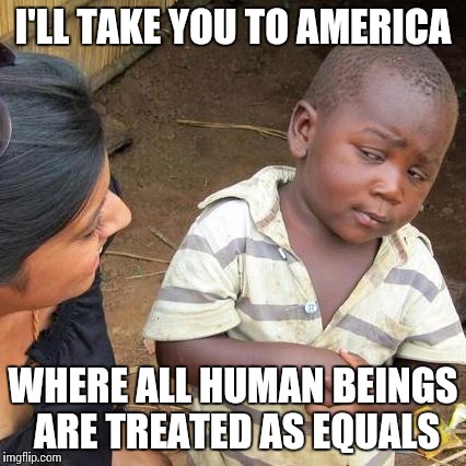Third World Skeptical Kid Meme | I'LL TAKE YOU TO AMERICA WHERE ALL HUMAN BEINGS ARE TREATED AS EQUALS | image tagged in memes,third world skeptical kid | made w/ Imgflip meme maker