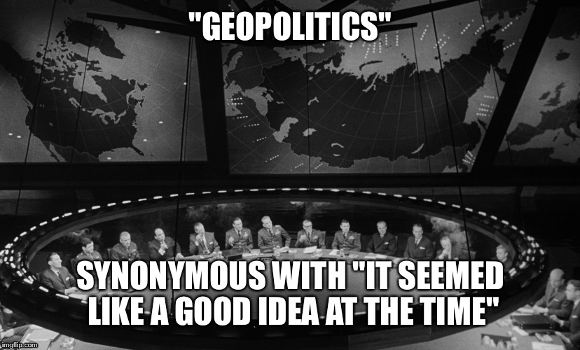 Geopolitics fail | "GEOPOLITICS" SYNONYMOUS WITH "IT SEEMED LIKE A GOOD IDEA AT THE TIME" | image tagged in politics,war | made w/ Imgflip meme maker