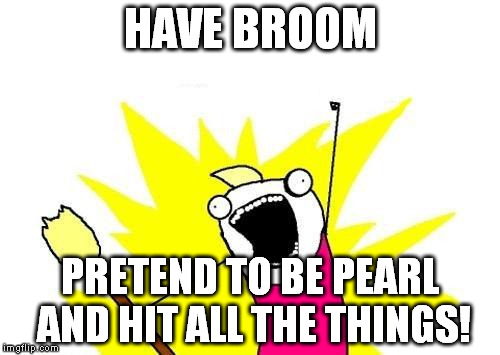 X All The Y Meme | HAVE BROOM PRETEND TO BE PEARL AND HIT ALL THE THINGS! | image tagged in memes,x all the y | made w/ Imgflip meme maker