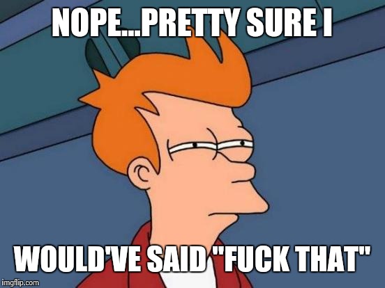 NOPE...PRETTY SURE I WOULD'VE SAID "F**K THAT" | image tagged in memes,futurama fry | made w/ Imgflip meme maker