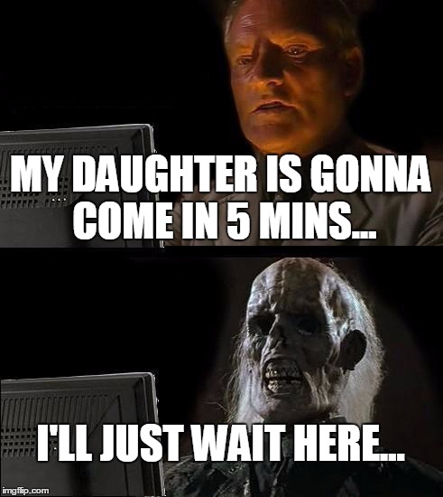 I'll Just Wait Here Meme | MY DAUGHTER IS GONNA COME IN 5 MINS... I'LL JUST WAIT HERE... | image tagged in memes,ill just wait here | made w/ Imgflip meme maker