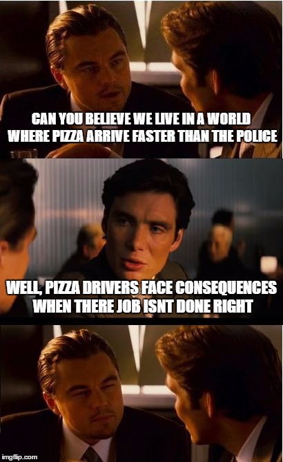 Inception Meme | CAN YOU BELIEVE WE LIVE IN A WORLD WHERE PIZZA ARRIVE FASTER THAN THE POLICE WELL, PIZZA DRIVERS FACE CONSEQUENCES WHEN THERE JOB ISNT DONE  | image tagged in memes,inception | made w/ Imgflip meme maker