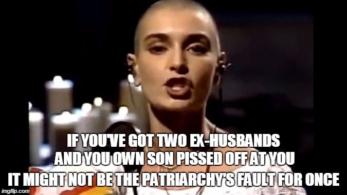 SINEAD O'CONNOR... NUTTY AS HELL, AND HAS PISSED OFF THE WRONG PEOPLE. | IF YOU'VE GOT TWO EX-HUSBANDS AND YOU OWN SON PISSED OFF AT YOU IT MIGHT NOT BE THE PATRIARCHY'S FAULT FOR ONCE | image tagged in funny,memes,sinead o'connor,singer,musician,feminism | made w/ Imgflip meme maker