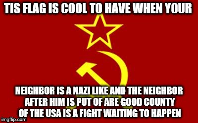 soviet flag | TIS FLAG IS COOL TO HAVE WHEN YOUR NEIGHBOR IS A NAZI LIKE AND THE NEIGHBOR AFTER HIM IS PUT OF ARE GOOD COUNTY OF THE USA IS A FIGHT WAITIN | image tagged in soviet flag | made w/ Imgflip meme maker
