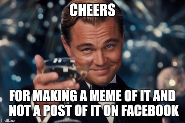 Leonardo Dicaprio Cheers Meme | CHEERS FOR MAKING A MEME OF IT AND NOT A POST OF IT ON FACEBOOK | image tagged in memes,leonardo dicaprio cheers | made w/ Imgflip meme maker
