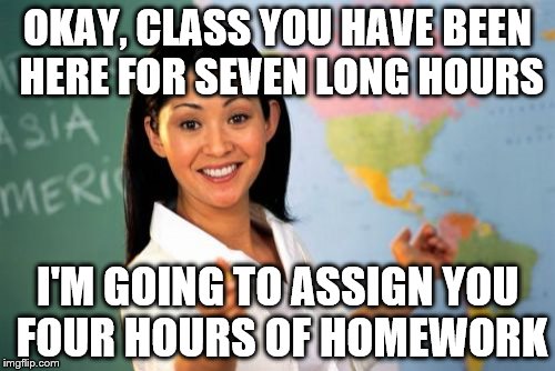 Unhelpful High School Teacher Meme | OKAY, CLASS YOU HAVE BEEN HERE FOR SEVEN LONG HOURS I'M GOING TO ASSIGN YOU FOUR HOURS OF HOMEWORK | image tagged in memes,unhelpful high school teacher | made w/ Imgflip meme maker