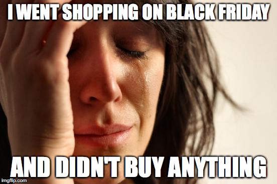 First World Problems Meme | I WENT SHOPPING ON BLACK FRIDAY AND DIDN'T BUY ANYTHING | image tagged in memes,first world problems | made w/ Imgflip meme maker