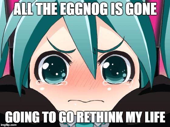 Totally True Story | ALL THE EGGNOG IS GONE GOING TO GO RETHINK MY LIFE | image tagged in sad miku | made w/ Imgflip meme maker
