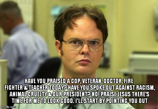 Dwight Schrute Meme | HAVE YOU PRAISED A COP, VETERAN, DOCTOR, FIRE FIGHTER & TEACHER TODAY? HAVE YOU SPOKE OUT AGAINST RACISM, ANIMAL CRUELTY & OUR PRESIDENT? NO | image tagged in memes,dwight schrute | made w/ Imgflip meme maker