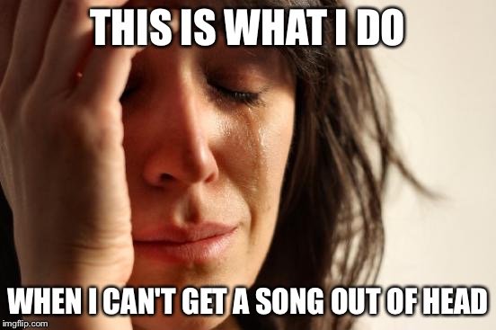 First World Problems | THIS IS WHAT I DO WHEN I CAN'T GET A SONG OUT OF HEAD | image tagged in memes,first world problems | made w/ Imgflip meme maker