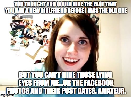 Overly Attached Girlfriend | YOU THOUGHT YOU COULD HIDE THE FACT THAT YOU HAD A NEW GIRLFRIEND BEFORE I WAS THE OLD ONE BUT YOU CAN'T HIDE THOSE LYING EYES FROM ME...OR  | image tagged in memes,overly attached girlfriend | made w/ Imgflip meme maker