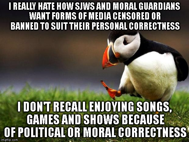 I'm actually hoping they don't go after meme websites and find reasons to be offended by memes. So much for freedom. | I REALLY HATE HOW SJWS AND MORAL GUARDIANS WANT FORMS OF MEDIA CENSORED OR BANNED TO SUIT THEIR PERSONAL CORRECTNESS I DON'T RECALL ENJOYING | image tagged in memes,unpopular opinion puffin | made w/ Imgflip meme maker