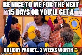 Kindergarten Teacher | BE NICE TO ME FOR THE NEXT 15 DAYS OR YOU'LL GET A HOLIDAY PACKET... 2 WEEKS WORTH | image tagged in kindergarten teacher | made w/ Imgflip meme maker