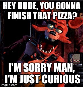 foxy, go away im still eating my pizza | HEY DUDE, YOU GONNA FINISH THAT PIZZA? I'M SORRY MAN, I'M JUST CURIOUS | image tagged in foxy pizza | made w/ Imgflip meme maker