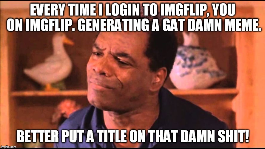 Every Time... Well, almost every time. | EVERY TIME I LOGIN TO IMGFLIP, YOU ON IMGFLIP. GENERATING A GAT DAMN MEME. BETTER PUT A TITLE ON THAT DAMN SHIT! | image tagged in memes | made w/ Imgflip meme maker