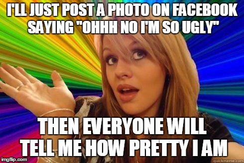 I'LL JUST POST A PHOTO ON FACEBOOK SAYING "OHHH NO I'M SO UGLY" THEN EVERYONE WILL TELL ME HOW PRETTY I AM | made w/ Imgflip meme maker