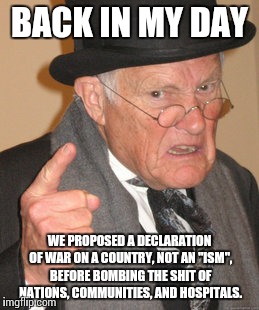 Back In My Day Meme | BACK IN MY DAY WE PROPOSED A DECLARATION OF WAR ON A COUNTRY, NOT AN "ISM", BEFORE BOMBING THE SHIT OF NATIONS, COMMUNITIES, AND HOSPITALS. | image tagged in memes,back in my day | made w/ Imgflip meme maker