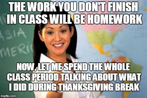 The one downside to Thanksgiving | THE WORK YOU DON'T FINISH IN CLASS WILL BE HOMEWORK NOW, LET ME SPEND THE WHOLE CLASS PERIOD TALKING ABOUT WHAT I DID DURING THANKSGIVING BR | image tagged in memes,unhelpful high school teacher,thanksgiving | made w/ Imgflip meme maker