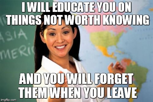 Unhelpful High School Teacher | I WILL EDUCATE YOU ON THINGS NOT WORTH KNOWING AND YOU WILL FORGET THEM WHEN YOU LEAVE | image tagged in memes,unhelpful high school teacher | made w/ Imgflip meme maker