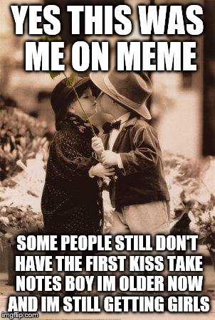 first kiss | YES THIS WAS ME ON MEME SOME PEOPLE STILL DON'T HAVE THE FIRST KISS TAKE NOTES BOY IM OLDER NOW AND IM STILL GETTING GIRLS | image tagged in first kiss | made w/ Imgflip meme maker