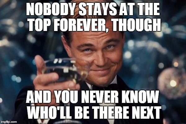 Leonardo Dicaprio Cheers Meme | NOBODY STAYS AT THE TOP FOREVER, THOUGH AND YOU NEVER KNOW WHO'LL BE THERE NEXT | image tagged in memes,leonardo dicaprio cheers | made w/ Imgflip meme maker