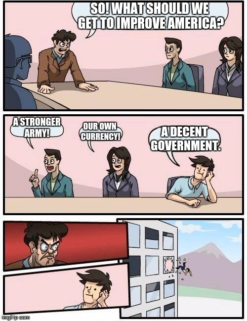 Boardroom Meeting Suggestion Meme | SO! WHAT SHOULD WE GET TO IMPROVE AMERICA? A STRONGER ARMY! OUR OWN CURRENCY! A DECENT GOVERNMENT. | image tagged in memes,boardroom meeting suggestion | made w/ Imgflip meme maker