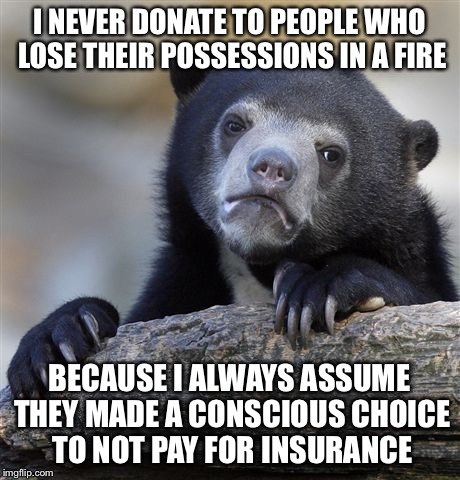 Confession Bear Meme | I NEVER DONATE TO PEOPLE WHO LOSE THEIR POSSESSIONS IN A FIRE BECAUSE I ALWAYS ASSUME THEY MADE A CONSCIOUS CHOICE TO NOT PAY FOR INSURANCE | image tagged in memes,confession bear | made w/ Imgflip meme maker