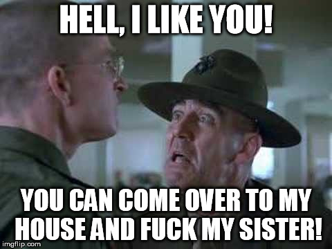 SGT Hartman Wat | HELL, I LIKE YOU! YOU CAN COME OVER TO MY HOUSE AND F**K MY SISTER! | image tagged in sgt hartman wat | made w/ Imgflip meme maker